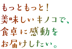 もっともっと！美味しいキノコで、食卓に感動をお届けしたい。